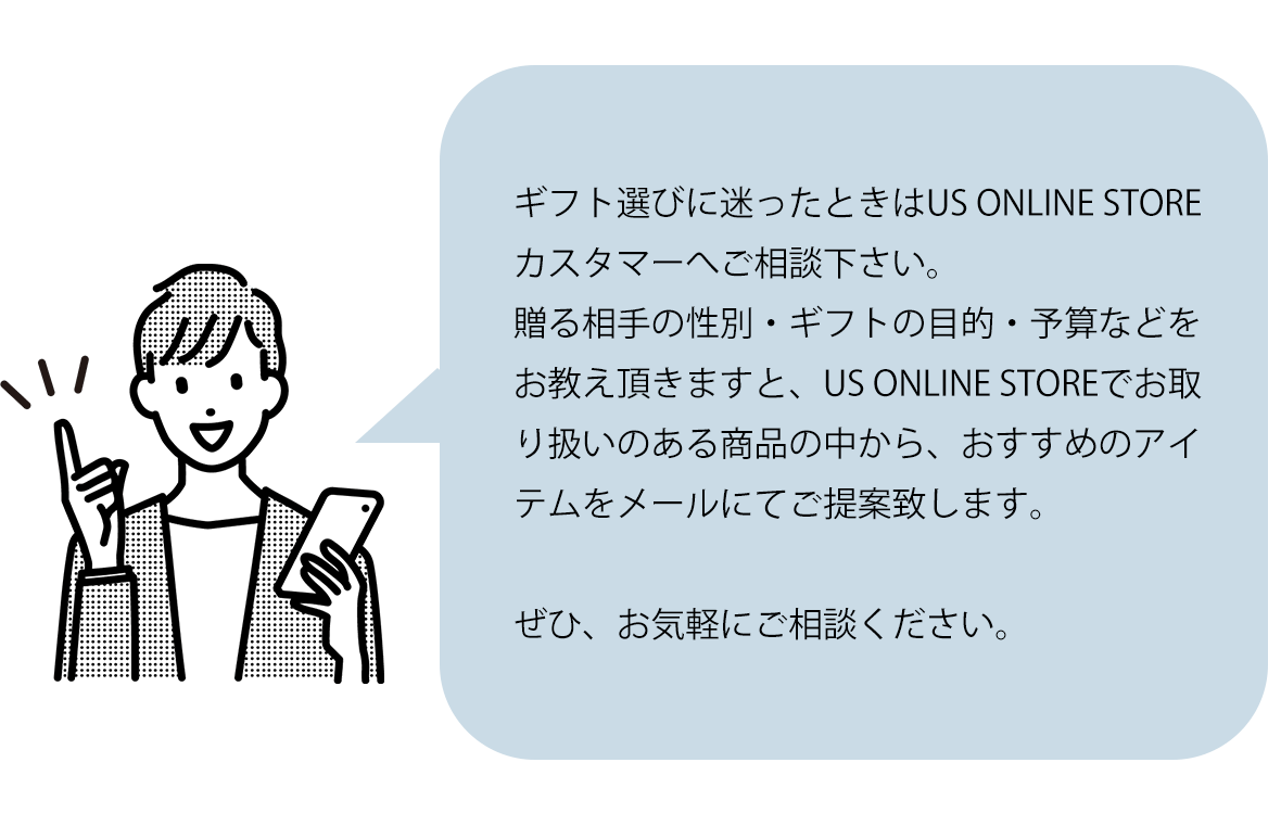 ご不明点がある場合や、ギフト選びに困ったときはUS ONLINE STOREカスタマーへご相談ください。送る相手の性別・ギフトの目的・予算などをお教え頂きますとUS ONLINE STOREの中でお取り扱いのある商品から、おすすめのアイテムをメールにてご提案致します。ぜひ、お気軽にご相談ください。